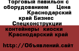 Торговый павильон с оборудованием  › Цена ­ 640 000 - Краснодарский край Бизнес » Спецконструкции, контейнеры, киоски   . Краснодарский край